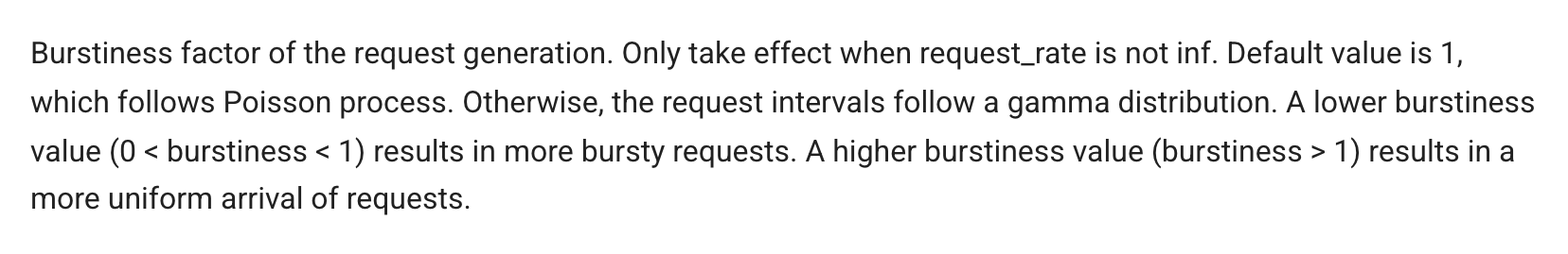 vLLM documentation for --burstiness: burstiness factor of the request generation, only takes effect when request_rate is not inf; default value 1 follows a Poisson process; otherwise the request intervals follow a gamma distribution; a lower burstiness value (0 < burstiness < 1) results in more bursty requests, a higher value results in a more uniform arrival of requests