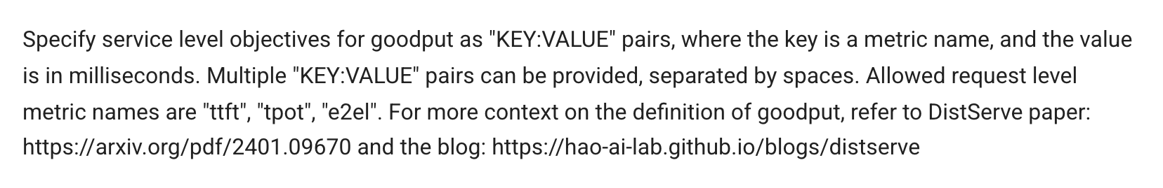vLLM documentation for --goodput: specify service level objectives for goodput as KEY:VALUE pairs, where the key is a metric name and the value is in milliseconds; multiple pairs separated by spaces; allowed request-level metric names are ttft, tpot and e2el; for the definition of goodput, refer to the DistServe paper